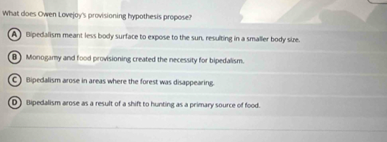 What does Owen Lovejoy's provisioning hypothesis propose?
A Bipedalism meant less body surface to expose to the sun, resulting in a smaller body size.
B Monogamy and food provisioning created the necessity for bipedalism.
C Bipedalism arose in areas where the forest was disappearing.
D Bipedalism arose as a result of a shift to hunting as a primary source of food.