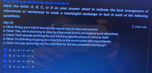 Dùng nội dung sau đế trá lời các câu hỏi từ 15 đến 19
Mark the letter A, B, C, or D on your answer sheet to indicate the best arrangement of
utterances or sentences to make a meaningful exchange or text in each of the following
questions.
Câu 15:
Đánh đấu
a. Clara: Enjoy your trip! It sounds like a great way to relax and unwind.
b. Peter: Yes, we're planning to stop by a few small towns and explore local attractions.
c. Clara: That sounds exciting! Do you have any specific places in mind to visit?
d. Peter: I'm thinking of going on a road trip to the countryside with some friends.
e. Clara: Are you planning any fun activities for the long weekend coming up?
A. e-b-c-d-a
B. b-e-d-a-c
C. e-d-c-b-a
D. d-a-e-c-b