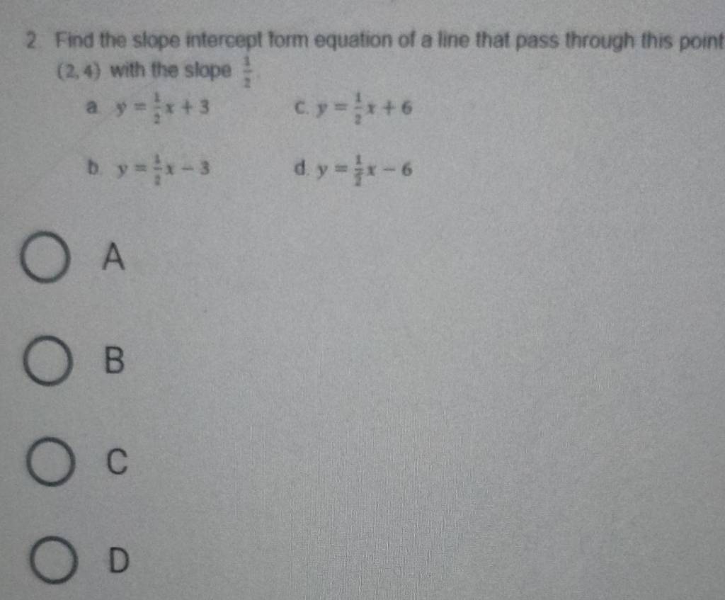 Find the slope intercept form equation of a line that pass through this point
(2,4) with the slope  1/2 
a y= 1/2 x+3
C. y= 1/2 x+6
b. y= 1/2 x-3 d. y= 1/2 x-6
A
B
C
D