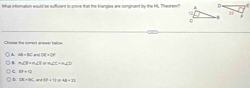 What information would be sufficient to prove that the triangles are congruent by the HL Theorem?
Choose the correct answer below.
A AB=BC and DE=DF
B. m∠ B=m∠ E orm∠ C=m∠ D
C EF=12
D. DE=BC and EF=12 or AB=33