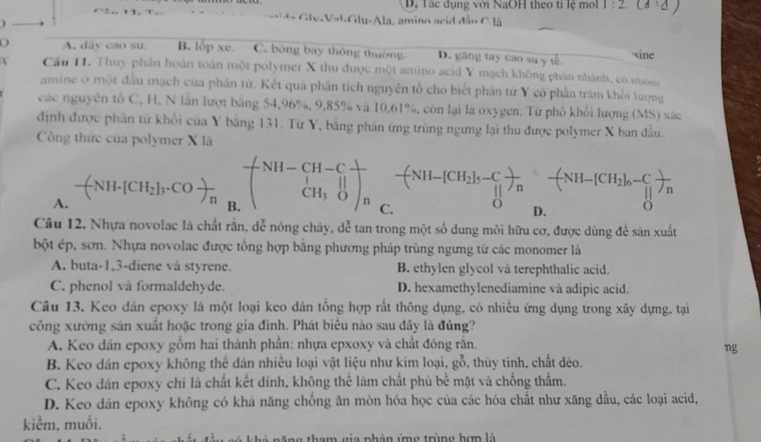 D. Tác dụng với NaOH theo ti lệ mol 1:2.(3:△ )
l a Gly-Vat-Glu-Ala, amino acid đầu C là
O A. dây cao su. B. lop xc. C. bóng bay thông thường D. găng tay cao su y tế. sine
V Cầu 11. Thuy phần hoàn toán một polymer X thu được một amino acid Y mạch không phân nhánh, có nhóm
amine ở một đầu mạch của phân tử. Kết quả phân tích nguyên tổ cho biết phần tứ Y có phần trăm khổi lượng
các nguyên tổ C, H, N lần lượt bằng 54,96%, 9,85% và 10,61%, còn lại là oxygen. Tứ phố khổi lượng (MS) xác
định được phân từ khổi của Y băng 131. Từ Y, bằng phân ứng trùng ngưng lại thu được polymer X ban đầu.
Công thức của polymer X là
A. -(NH-[CH_2]_3· COfrac n^((circ) beginpmatrix) NH-CH-Cfrac | CH_3Oendpmatrix _n frac -(NH-[CH_2]_5-C_1)_n-(N-[NH-[CH_2]_6-C_1]_n[]_n
B
Câu 12. Nhựa novolac là chất rắn, đễ nóng chây, đễ tan trong một số dung môi hữu cơ, được dùng để sản xuất
bột ép, sơn. Nhựa novolac được tổng hợp bằng phương pháp trùng ngưng từ các monomer là
A. buta-1,3-diene vå styrene. B. ethylen glycol và terephthalic acid.
C. phenol và formaldehyde. D. hexamethylenediamine và adipic acid.
Câu 13. Keo dán epoxy là một loại keo dán tổng hợp rất thông dụng, có nhiều ứng dụng trong xây dựng, tại
công xường sản xuất hoặc trong gia đình. Phát biểu nào sau đây là đúng?
A. Keo dán epoxy gồm hai thành phần: nhựa epxoxy và chất đóng rắn.
ng
B. Keo dán epoxy không thể dán nhiều loại vật liệu như kim loại, gỗ, thủy tinh, chất déo.
C. Keo đán epoxy chi là chất kết đính, không thể làm chất phủ bề mặt và chống thấm.
D. Keo dán epoxy không có khả năng chống ăn mòn hóa học của các hóa chất như xăng đầu, các loại acid,
kiểm, muối.
*   n     g tham  gia phản ứn g trùng hợn là