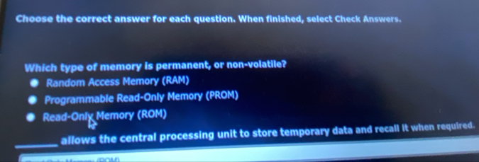 Choose the correct answer for each question. When finished, select Check Answers.
Which type of memory is permanent, or non-volatile?
Random Access Memory (RAM)
Programmable Read-Only Memory (PROM)
Read-Only Memory (ROM)
_allows the central processing unit to store temporary data and recall it when required.