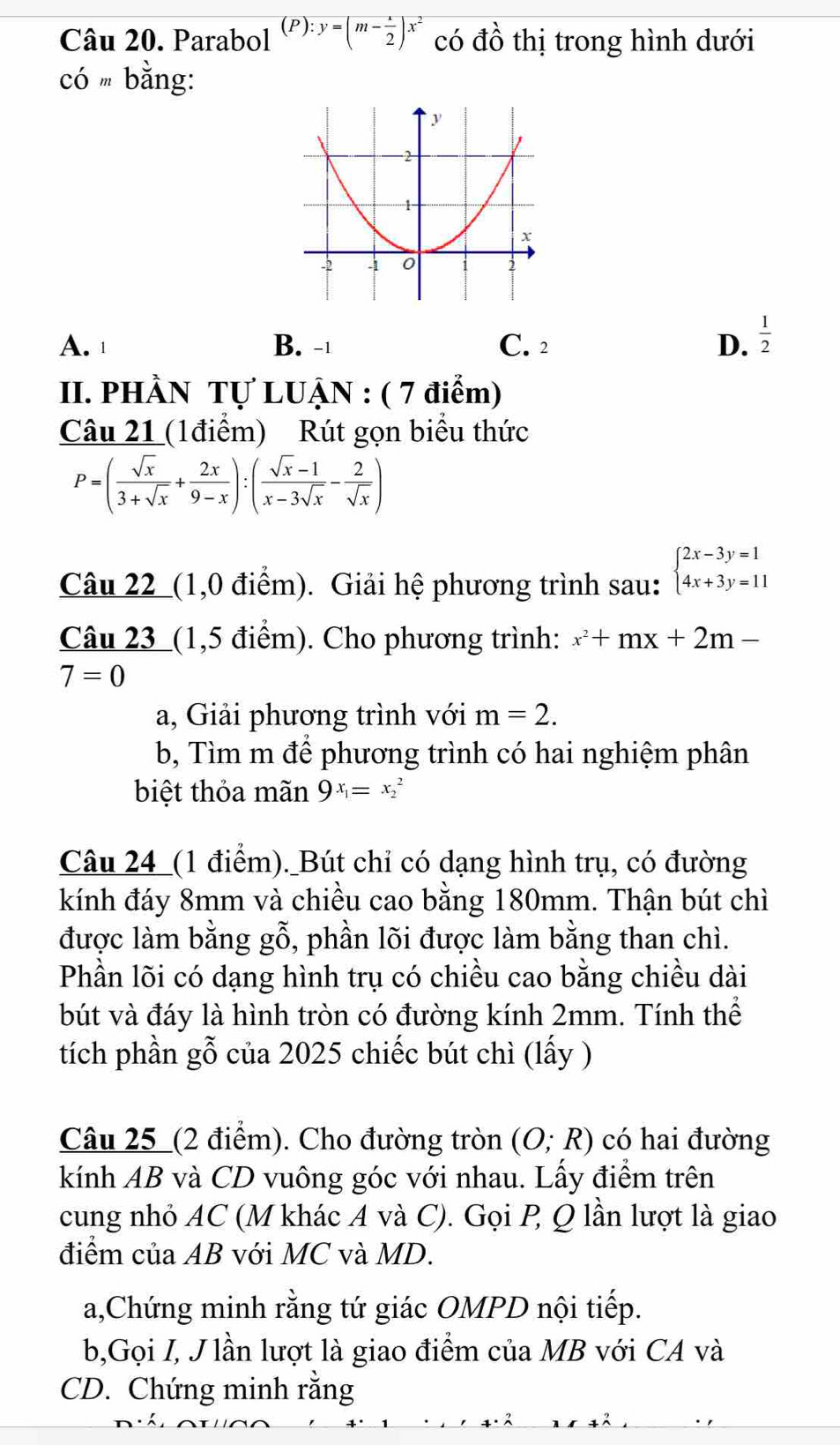 Parabol (P):y=(m- 1/2 )x^2 có đồ thị trong hình dưới
có  bằng:
A. B. -⊥ C. 2 D.  1/2 
II. PHÀN Tự LUẠN : ( 7 điểm)
Câu 21 (1điểm) Rút gọn biểu thức
P=( sqrt(x)/3+sqrt(x) + 2x/9-x ):( (sqrt(x)-1)/x-3sqrt(x) - 2/sqrt(x) )
Câu 22_(1,0 điểm). Giải hệ phương trình sau: beginarrayl 2x-3y=1 4x+3y=11endarray.
Câu 23_ (1,5 điểm). Cho phương trình: x^2+mx+2m-
7=0
a, Giải phương trình với m=2.
b, Tìm m để phương trình có hai nghiệm phân
biệt thỏa mãn 9x_1=x_2^2
Câu 24_(1 điểm)._Bút chỉ có dạng hình trụ, có đường
kính đáy 8mm và chiều cao bằng 180mm. Thận bút chì
được làm bằng gỗ, phần lõi được làm bằng than chì.
Phần lõi có dạng hình trụ có chiều cao bằng chiều dài
bút và đáy là hình tròn có đường kính 2mm. Tính thể
tích phần gỗ của 2025 chiếc bút chì (lấy )
Câu 25_(2 điểm). Cho đường tròn (O;R) có hai đường
kính AB và CD vuông góc với nhau. Lấy điểm trên
cung nhỏ AC (M khác A và C). Gọi P Q lần lượt là giao
điểm của AB với MC và MD.
a,Chứng minh rằng tứ giác OMPD nội tiếp.
b,Gọi I, J lần lượt là giao điểm của MB với CA và
CD. Chứng minh rằng