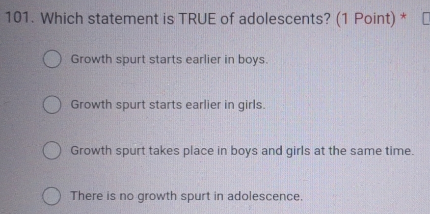 Which statement is TRUE of adolescents? (1 Point) *
Growth spurt starts earlier in boys.
Growth spurt starts earlier in girls.
Growth spurt takes place in boys and girls at the same time.
There is no growth spurt in adolescence.