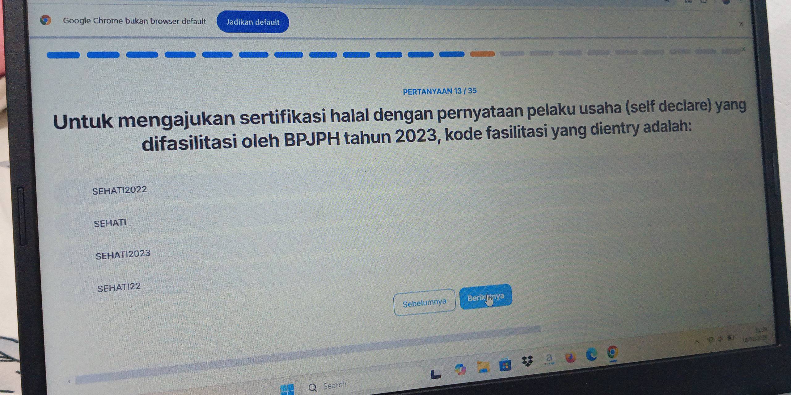 Google Chrome bukan browser default Jadikan default 
PERTANYAAN 13 / 35 
Untuk mengajukan sertifikasi halal dengan pernyataan pelaku usaha (self declare) yang 
difasilitasi oleh BPJPH tahun 2023, kode fasilitasi yang dientry adalah: 
SEHATI2022 
SEHATI 
SEHATI2023 
SEHATI22 
Sebelumnya Berikiya 
Search