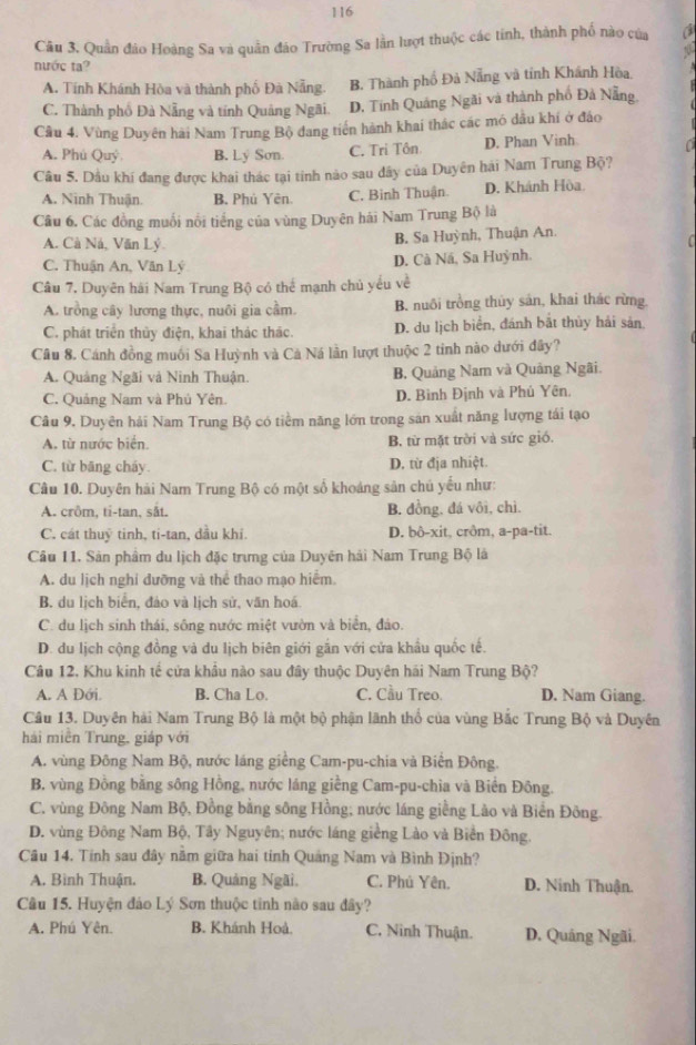 116
Câu 3. Quần đảo Hoàng Sa và quân đảo Trường Sa lần lượt thuộc các tinh, thành phố nào của a
nước ta?
A. Tính Khánh Hòa và thành phố Đà Nẵng. B. Thành phố Đả Nẵng và tỉnh Khánh Hòa.
C. Thành phổ Đà Nẵng và tính Quảng Ngãi. D. Tính Quảng Ngãi và thành phố Đả Nẵng.
Cầu 4. Vùng Duyên hài Nam Trung Bộ đang tiến hành khai thác các mô dầu khí ở đảo
A. Phú Quý B. Ly Son. C. Tri Tôn D. Phan Vinh
Câu 5. Dầu khí đang được khai thác tại tinh nào sau đây của Duyên hải Nam Trung Bộ?
A. Ninh Thuận. B. Phủ Yên. C. Binh Thuận. D. Khánh Hòa
Câu 6. Các đồng muối nổi tiếng của vùng Duyên hái Nam Trung Bộ là
B. Sa Huỳnh, Thuận An.
A. Cà Ná, Văn Lý C
C. Thuận An, Văn Lý D. Cà Ná, Sa Huỳnh.
Câu 7, Duyên hải Nam Trung Bộ có thể mạnh chủ yếu về
A. trồng cây lương thực, nuôi gia cầm. B. nuôi trồng thủy sản, khai thác rừng.
C. phát triển thủy điện, khai thác thác. D. du lịch biển, đánh bắt thủy hải sản
Câu 8. Cánh đồng muối Sa Huỳnh và Cả Ná lần lượt thuộc 2 tinh nào dưới đây?
A. Quảng Ngãi và Ninh Thuận. B. Quảng Nam và Quảng Ngãi.
C. Quảng Nam và Phủ Yên. D. Bình Định và Phủ Yên,
Câu 9. Duyên hải Nam Trung Bộ có tiểm năng lớn trong sản xuất năng lượng tái tạo
A. từ nước biến. B. từ mặt trời và sức gió.
C. từ bāng cháy. D. từ địa nhiệt
Câu 10. Duyên hải Nam Trung Bộ có một số khoáng sản chú yểu như:
A. crôm, ti-tan, sắt. B. đồng, đá vôi, chì.
C. cát thuỷ tinh, ti-tan, dầu khi. D. bô-xit, crôm, a-pa-tit.
Câu 11. Sản phẩm du lịch đặc trưng của Duyên hải Nam Trung Bộ là
A. du lịch nghi đưỡng và thể thao mạo hiểm.
B. du lịch biển, đảo và lịch sử, văn hoá.
C. du lịch sinh thái, sông nước miệt vườn và biển, đảo.
D. du lịch cộng đồng và du lịch biên giới gắn với cửa khẩu quốc tế.
Câu 12, Khu kinh tế cửa khẩu nào sau đây thuộc Duyên hái Nam Trung Bộ?
A. A Đới. B. Cha Lo. C. Cầu Treo. D. Nam Giang.
Câu 13. Duyên hải Nam Trung Bộ là một bộ phận lãnh thổ của vùng Bắc Trung Bộ và Duyên
hái miền Trung, giáp với
A. vùng Đông Nam Bộ, nước láng giềng Cam-pu-chia và Biển Đông.
B. vùng Đồng bằng sông Hồng, nước láng giềng Cam-pu-chia và Biền Đông.
C. vùng Đông Nam Bộ, Đồng bằng sông Hồng; nước láng giềng Lào và Biển Đông.
D. vùng Đông Nam Bộ, Tây Nguyên; nước láng giềng Lào và Biển Đông.
Câu 14. Tính sau đây năm giữa hai tinh Quảng Nam và Bình Định?
A. Bình Thuận. B. Quảng Ngãi. C. Phú Yên. D. Ninh Thuận.
Câu 15. Huyện đảo Lý Sơn thuộc tinh nào sau đây?
A. Phú Yên. B. Khánh Hoà. C. Ninh Thuận. D. Quâng Ngãi.