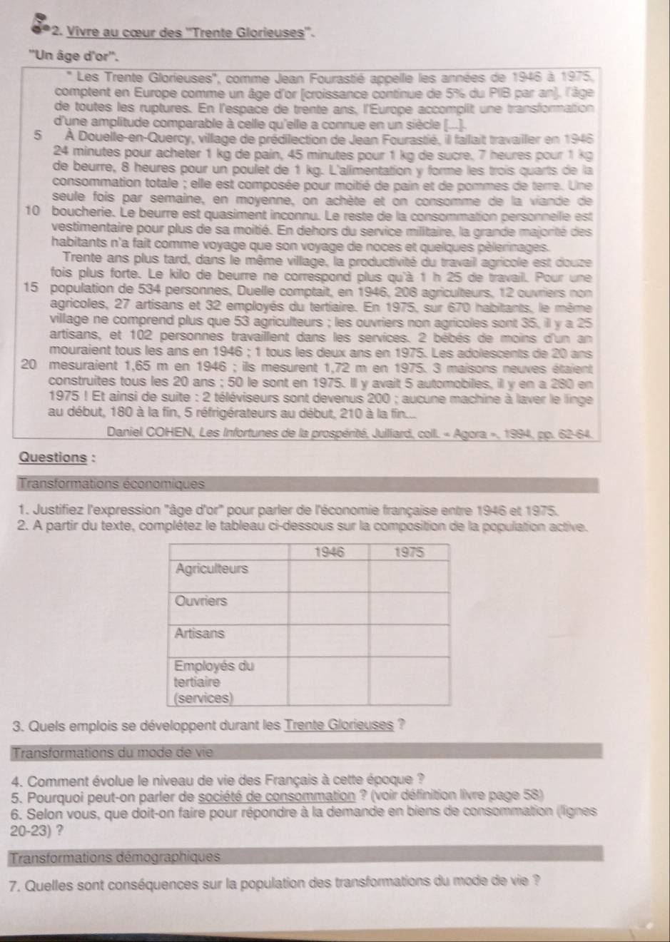 Vivre au cœur des ''Trente Glorieuses''.
''Un âge d'or''.
' Les Trente Glorieuses'', comme Jean Fourastié appelle les années de 1946 à 1975.
comptent en Europe comme un âge d'or (croissance continue de 5% du PIB par an), l'âge
de toutes les ruptures. En l'espace de trente ans, l'Europe accomplit une transformation
d'une amplitude comparable à celle qu'elle a connue en un siècle (...]..
5 À Douelle-en-Quercy, village de prédilection de Jean Fourastié, ill fallait travailler en 1946
24 minutes pour acheter 1 kg de pain, 45 minutes pour 1 kg de sucre. 7 heures pour 1 kg
de beurre, 8 heures pour un poulet de 1 kg. L'alimentation y forme les trois quarts de la
consommation totale ; elle est composée pour moitié de pain et de pommes de terre. Une
seule fois par semaine, en moyenne, on achète et on consomme de la viande de
10 boucherie. Le beurre est quasiment inconnu. Le reste de la consommation personnelle est
vestimentaire pour plus de sa moitié. En dehors du service militaire, la grande majorité des
habitants n'a fait comme voyage que son voyage de noces et quelques pèlerinages.
Trente ans plus tard, dans le même village, la productivité du travail agricole est douze
fois plus forte. Le kilo de beurre ne correspond plus qu'à 1 h 25 de travail. Pour une
15 population de 534 personnes, Duelle comptait, en 1946, 208 agriculteurs, 12 ouvriers non
agricoles, 27 artisans et 32 employés du tertiaire. En 1975, sur 670 habitants, le même
village ne comprend plus que 53 agriculteurs ; les ouvriers non agricoles sont 35, il y a 25
artisans, et 102 personnes travaillent dans les services. 2 bébés de moins d'un an
mouraient tous les ans en 1946 ; 1 tous les deux ans en 1975. Les adolescents de 20 ans
20 mesuraient 1,65 m en 1946 ; ils mesurent 1,72 m en 1975. 3 maisons neuves étaient
construites tous les 20 ans ; 50 le sont en 1975. Il y avait 5 automobiles, il y en a 280 en
1975 ! Et ainsi de suite : 2 téléviseurs sont devenus 200 ; aucune machine à laver le linge
au début, 180 à la fin, 5 réfrigérateurs au début, 210 à la fin...
Daniel COHEN, Les Infortunes de la prospérité, Julliard, coll. « Agora », 1994, pp. 62-64.
Questions :
Transformations économiques
1. Justifiez l'expression "âge d'or" pour parler de l'économie française entre 1946 et 1975.
2. A partir du texte, complétez le tableau ci-dessous sur la composition de la population active.
3. Quels emplois se développent durant les Trente Glorieuses ?
Transformations du mode de vie
4. Comment évolue le niveau de vie des Français à cette époque ?
5. Pourquoi peut-on parler de société de consommation ? (voir définition livre page 58)
6. Selon vous, que doit-on faire pour répondre à la demande en biens de consommation (lignes
20-23) ?
Transformations démographiques
7. Quelles sont conséquences sur la population des transformations du mode de vie ?