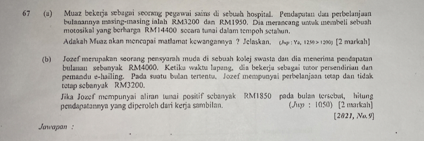 67 (a) Muaz bekerja sebagai seorang pegawai sains di sebuah hospital. Pendapatan dan perbelanjaan 
bulanannya masing-masing ialah RM3200 dan RM1950. Dia merancang untuk membeli sebuah 
motosikal yang berharga RM14400 secara tunai dalam tempoh setahun. 
Adakah Muaz akan mencapai matlamat kewangannya ? Jelaskan. (A : Ya,1250>1200J [2 markah] 
(b) Jozef merupakan seorang pensyarah muda di sebuah kolej swasta dan dia menerima pendapatan 
bulanan sebanyak RM4000. Ketika waktu lapang, dia bekerja sebagai tutor persendirian dan 
pemandu e-hailing. Pada suatu bulan tertentu, Jozef mempunyai perbelanjaan tetap dan tidak 
tetap scbanyak RM3200. 
Jika Jozef mempunyai aliran tunai positif sebanyak RM1850 pada bulan tersebut, hitung 
pendapatannya yang diperoleh dari kerja sambilan. (Jup : 1050) [2 markah] 
[2021,No.9] 
Jaapan :