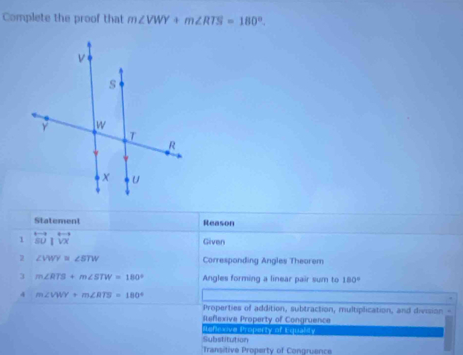 Complete the proof that m∠ VWY+m∠ RTS=180°. 
Statement Reason
1 overleftrightarrow SU|overleftrightarrow VX
Given
2 ∠ VWY≌ ∠ STW Corresponding Angles Theorem
3 m∠ RTS+m∠ STW=180° Angles forming a linear pair sum to 180°
4 m∠ VWY+m∠ RTS=180°
Properties of addition, subtraction, multiplication, and division “
Reflexive Property of Congruence
Refexive Property of Equality
Substitution
Transitive Property of Congruence