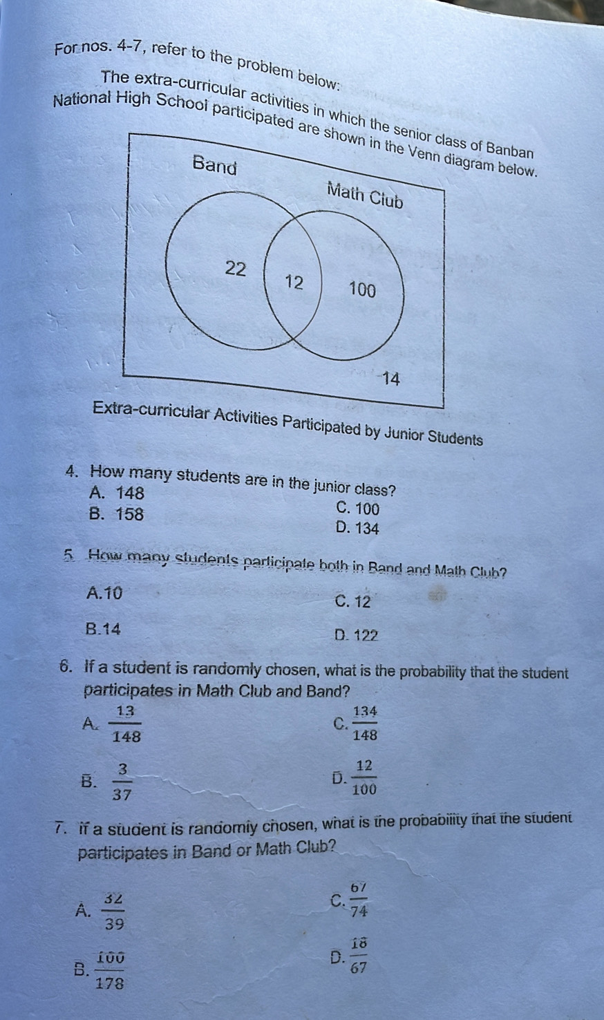 For nos. 4-7, refer to the problem below:
The extra-curricular activities in which the senior class of Banbar
National High School participated are shown in the Venn diagram below
Band
Math Club
22
12 100
14
Extra-curricular Activities Participated by Junior Students
4. How many students are in the junior class?
A. 148 C. 100
B. 158 D. 134
5 How many students participate both in Band and Math Club?
A. 10
C. 12
B. 14 D. 122
6. If a student is randomly chosen, what is the probability that the student
participates in Math Club and Band?
A.  13/148   134/148 
C.
B.  3/37   12/100 
D.
7. if a student is randomly chosen, what is the probability that the student
participates in Band or Math Club?
A.  32/39 
C.  67/74 
B.  100/178 
D.  18/67 