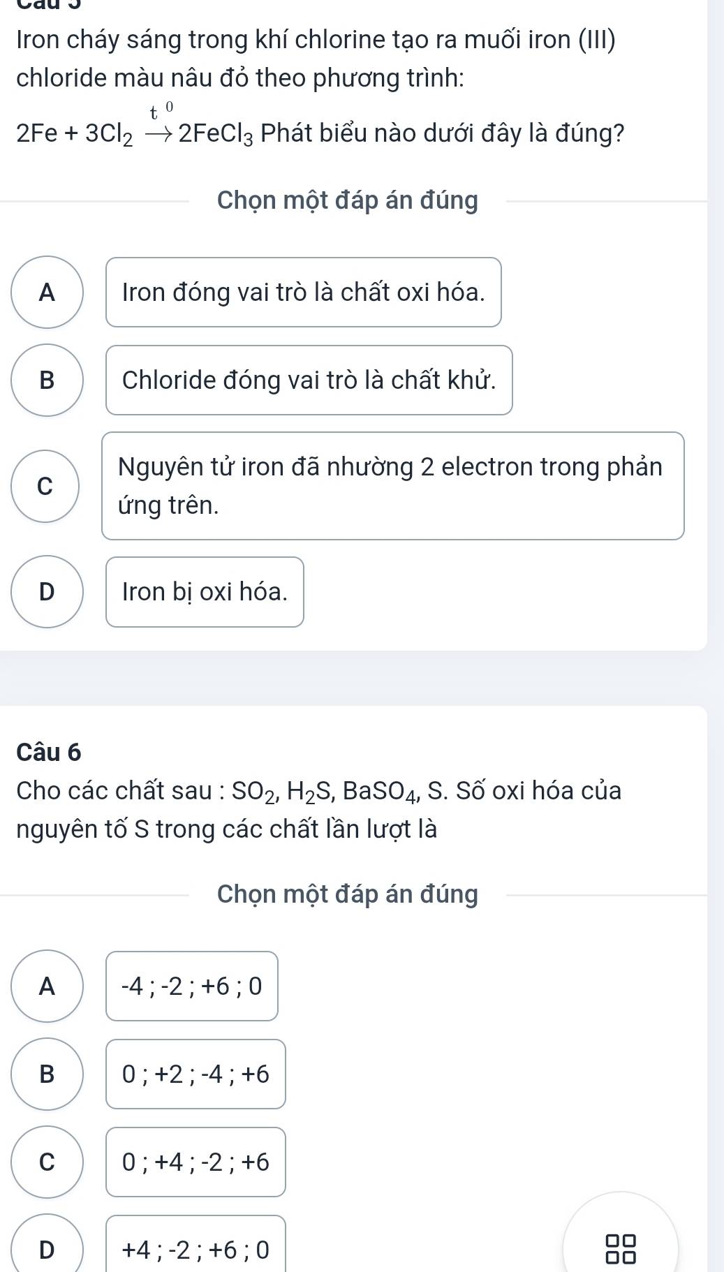 Iron cháy sáng trong khí chlorine tạo ra muối iron (III)
chloride màu nâu đỏ theo phương trình:
t
2Fe+3Cl_2xrightarrow [2FeCl_3 Phát biểu nào dưới đây là đúng?
Chọn một đáp án đúng
A Iron đóng vai trò là chất oxi hóa.
B Chloride đóng vai trò là chất khử.
Nguyên tử iron đã nhường 2 electron trong phản
C
ứng trên.
D Iron bị oxi hóa.
Câu 6
Cho các chất sau : SO_2, H_2S, , Ba SO_4, S.Shat O ố oxi hóa của
nguyên tố S trong các chất lần lượt là
Chọn một đáp án đúng
A -4; -2; +6; 0
B 0; +2; -4; +6
C 0; +4; -2; +6
D +4; -2; +6; 0