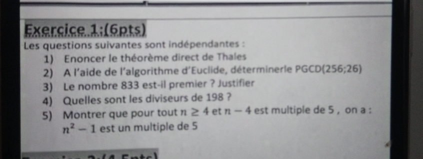 Exercice 1; (6pts) 
Les questions suivantes sont indépendantes : 
1) Enoncer le théorème direct de Thales 
2) A l'aide de l'algorithme d'Euclide, déterminerle P PGCD(256;26)
3) Le nombre 833 est-il premier ? Justifier 
4) Quelles sont les diviseurs de 198 ? 
5) Montrer que pour tout n≥ 4 et n-4 est multiple de 5 , on a :
n^2-1 est un multiple de 5