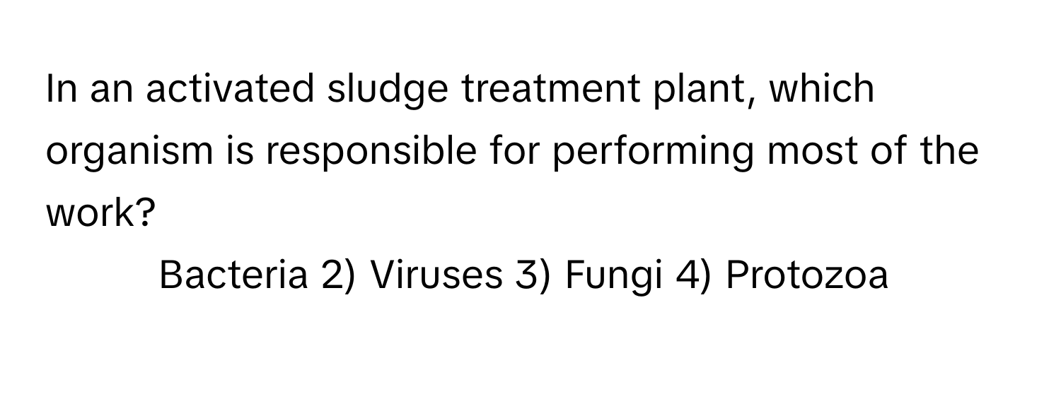 In an activated sludge treatment plant, which organism is responsible for performing most of the work?

1) Bacteria 2) Viruses 3) Fungi 4) Protozoa