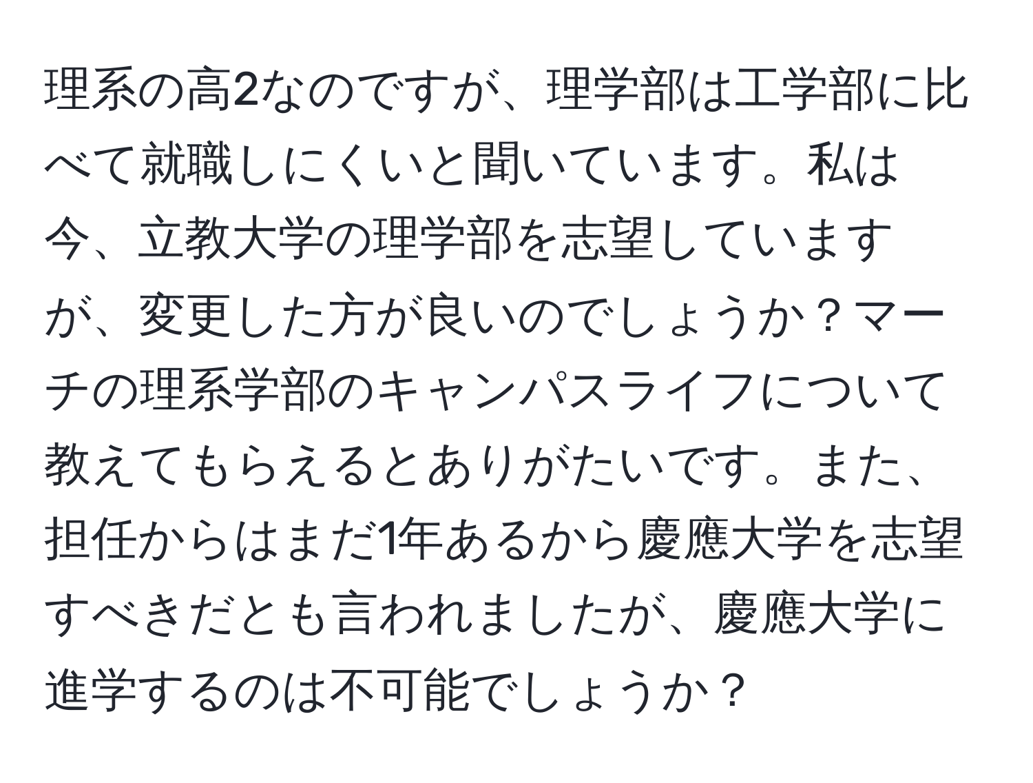 理系の高2なのですが、理学部は工学部に比べて就職しにくいと聞いています。私は今、立教大学の理学部を志望していますが、変更した方が良いのでしょうか？マーチの理系学部のキャンパスライフについて教えてもらえるとありがたいです。また、担任からはまだ1年あるから慶應大学を志望すべきだとも言われましたが、慶應大学に進学するのは不可能でしょうか？