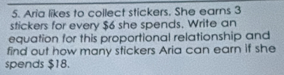 Aria likes to collect stickers, She earns 3
stickers for every $6 she spends. Write an 
equation for this proportional relationship and 
find out how many stickers Aria can earn if she 
spends $18.