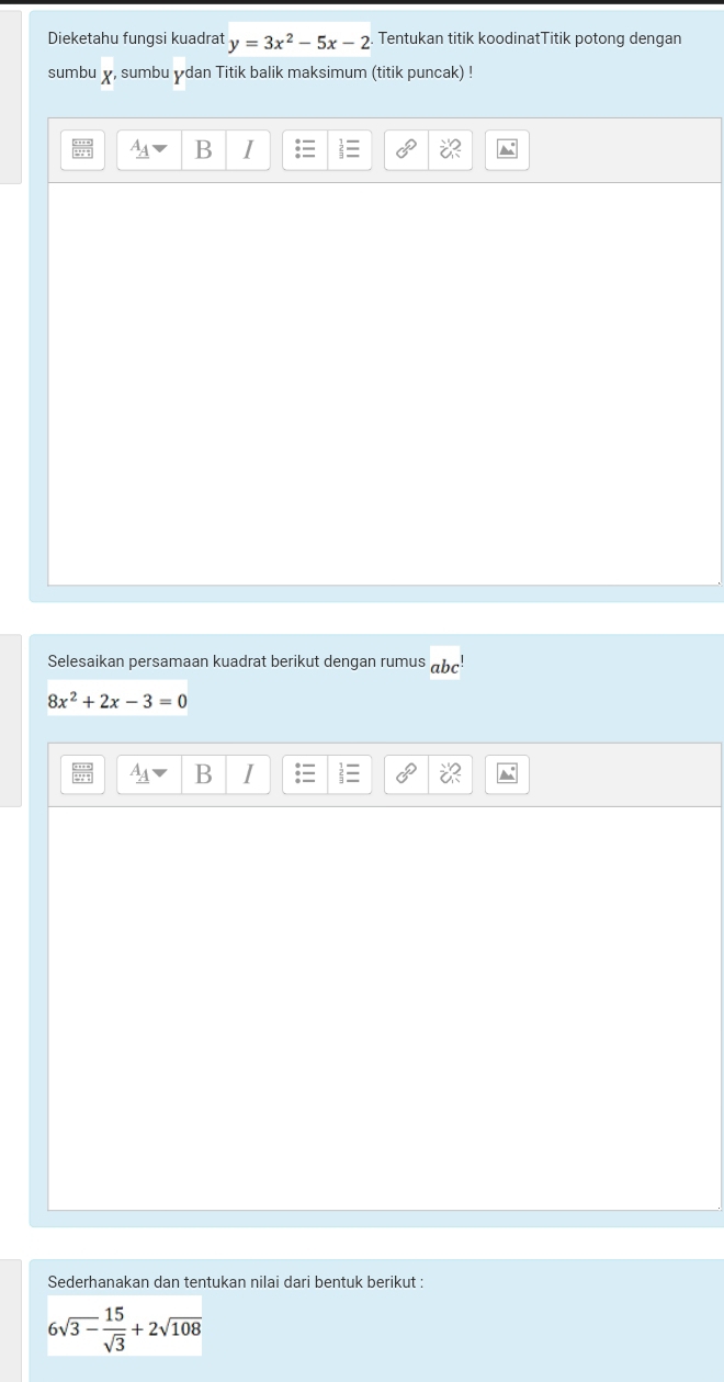 Dieketahu fungsi kuadrat y=3x^2-5x-2 Tentukan titik koodinatTitik potong dengan 
sumbu χ, sumbu ydan Titik balik maksimum (titik puncak) ! 
B I 
a 
Selesaikan persamaan kuadrat berikut dengan rumus
8x^2+2x-3=0
B I 
Sederhanakan dan tentukan nilai dari bentuk berikut :
6sqrt(3-frac 15)sqrt(3)+2sqrt(108)