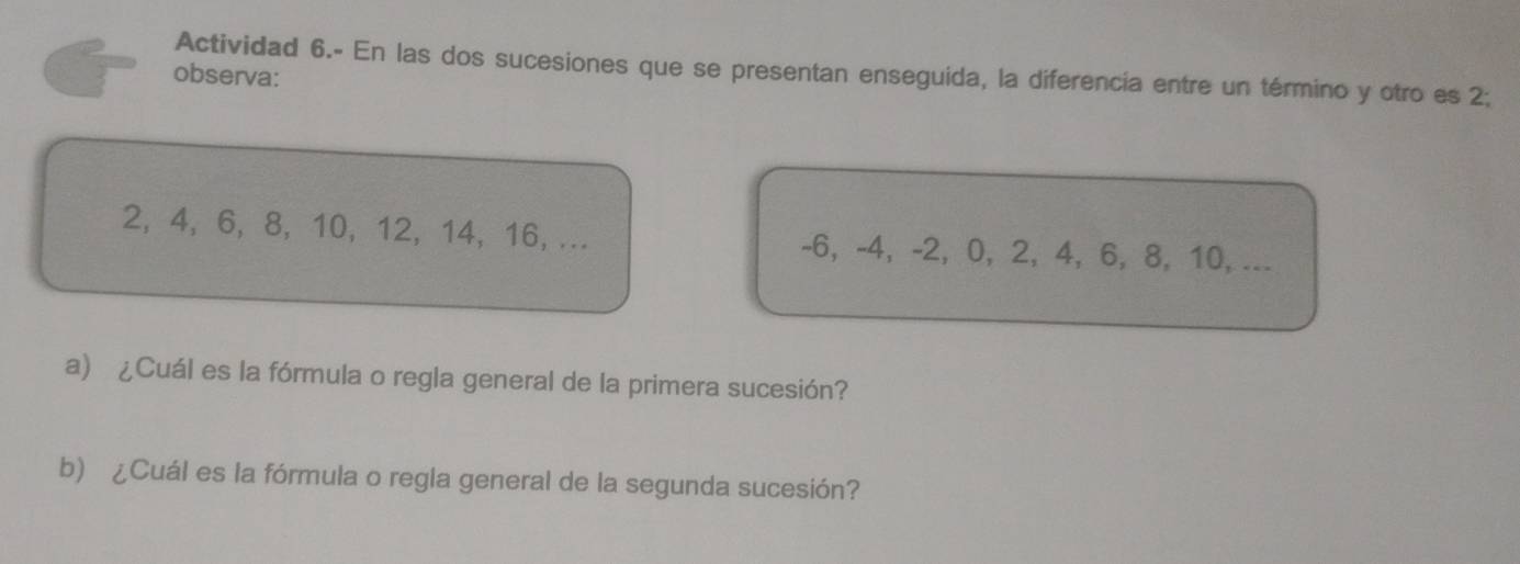 Actividad 6.- En las dos sucesiones que se presentan enseguida, la diferencia entre un término y otro es 2; 
observa:
2, 4, 6, 8, 10, 12, 14, 16, ... -6, -4, -2, 0, 2, 4, 6, 8, 10, ... 
a) ¿Cuál es la fórmula o regla general de la primera sucesión? 
b) ¿Cuál es la fórmula o regla general de la segunda sucesión?