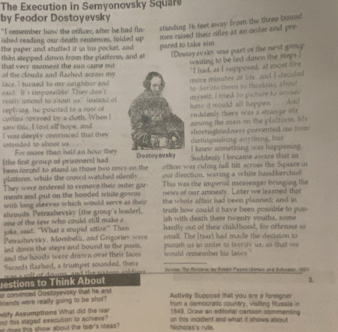 The Execution in Semyonovsky Square
by Feodor Dostoyevsky
"I remember how the officer, after he had fin- standing 16 feet away from the three bound
ished reading our death sentences, folded up men raised their rifles at an order and pre-
the paper and stuffed it in his pocket, and pared to take aim.
then stepped down from the platform, and at [Dostoyevsky was part of the next group
waiting to be led down the steps !
that very moment the sun came out
"I had, as I supposed, at most rive
of the clouds and flashed across my 
more minutes of life, and I decided
face. I turned to my neighbor and
said: It's impossible! They don'tto decots them to thnking about
really intend to shoot us'' instead ofmyselt. I tried to picture to mysel
replying, he pointed to a row ofhow it would all happen.  . And
coftins covered by a cloth. When Isuddenly there was a stranze stir 
saw this. I lost all hope, andamong the men on the plattorm. My
I was deeply convinced that theyshortsightedness prevented me from
intended to shoor usdistinguishing anything, but
For more than half an hour theyI knew something was happening
[the first group of prisoners] had Dostoyevsky Suddenly I became aware that an
been forced to stand in those two rows on the officer was riding full tilt across the Square in
platform, while the crowd watched silently our direction, waving a white handkerchief.
They were ordered to remove their outer gar- This was the imperial messenger bringing the
ments and put on the hooded white gowns news of our amnesty. Later we learned that
with long sleeves which would serve as their the whole affair had been planned; and in
shrouds. Petrashevsky [the group's leader], truth how could it have been possible to pun-
one of the few who could still make a ish with death these twenty vouths, some
joke, said: “What a stupid attire!” Then hardly out of their childhood, for offenses so
Petrashevsky, Mombelli, and Grigoriev were small. The [tsar] had made the decision to
led down the steps and bound to the posis. punish us in order to terrify us, so that we
and the hoods were drawn over their faces would remember his laws ."
Swords flashed, a trumpet sounded, there _ :Soure: The Sortraar, by Robert Payne  Siman and Schusser, 1957)
was a cll of drums, and the sixteen soldiers .
estions to Think About
3.
at convinced Dostoyevsky that he and Activity Suppose lhat you are a foreigner
friends were really going to be shot? from a democratic country, visiting Russia in
ntify Assumptions What did the Isar 1849, Draw an editorial cartoon commenting
nd this staged execution to achieve? on this incident and what it shows about
at do es this show about the tsar's ideas? Nicholas's rule.