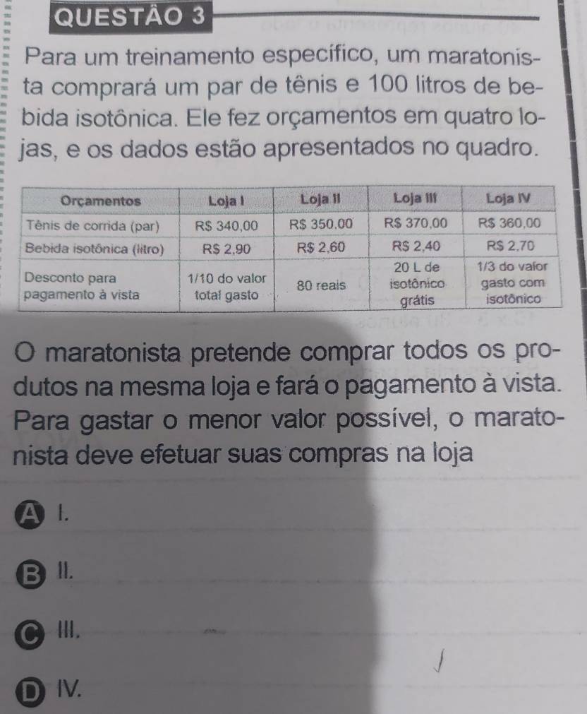 Para um treinamento específico, um maratonis-
ta comprará um par de tênis e 100 litros de be-
bida isotônica. Ele fez orçamentos em quatro lo-
jas, e os dados estão apresentados no quadro.
O maratonista pretende comprar todos os pro-
dutos na mesma loja e fará o pagamento à vista.
Para gastar o menor valor possível, o marato-
nista deve efetuar suas compras na loja
A l.
B lI.
C III.
DⅣV.