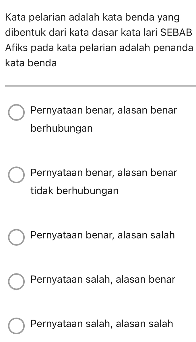 Kata pelarian adalah kata benda yang
dibentuk dari kata dasar kata lari SEBAB
Afiks pada kata pelarian adalah penanda
kata benda
Pernyataan benar, alasan benar
berhubungan
Pernyataan benar, alasan benar
tidak berhubungan
Pernyataan benar, alasan salah
Pernyataan salah, alasan benar
Pernyataan salah, alasan salah