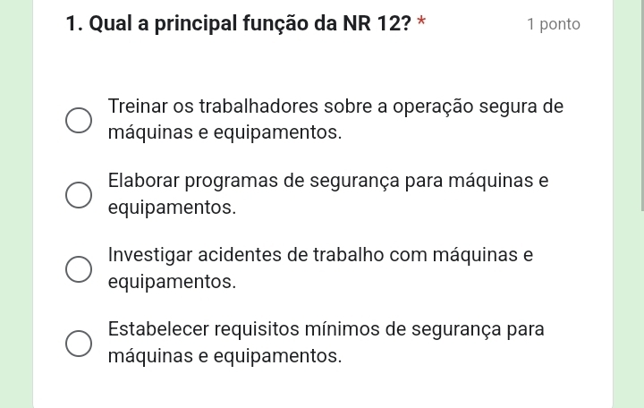 Qual a principal função da NR 12? * 1 ponto
Treinar os trabalhadores sobre a operação segura de
máquinas e equipamentos.
Elaborar programas de segurança para máquinas e
equipamentos.
Investigar acidentes de trabalho com máquinas e
equipamentos.
Estabelecer requisitos mínimos de segurança para
máquinas e equipamentos.