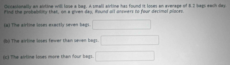 Occasionally an airline will lose a bag. A small airline has found it loses an average of 8.2 bags each day. 
Find the probability that, on a given day, Round all answers to four decimal places. 
(a) The airline loses exactly seven bags. □ 
(b) The airline loses fewer than seven bags. □ 
(c) The airline loses more than four bags. □