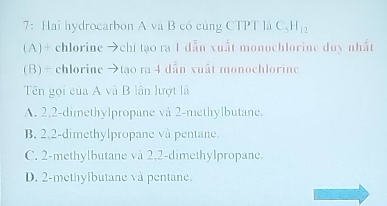 7: Hai hydrocarbon A và B có củng CTPT là C H_12
(A)+ chlorine →chi tạo ra 1 dẫn xuất monochlorine duy nhất
(B) + chlorine →tạo ra 4 dẫn xuất monochlorine
Tên gọi của A và B lân lượt là
A. 2, 2 -dimethylpropane và 2 -methylbutane.
B. 2,2 -dimethylpropane và pentane.
C. 2 -methylbutane và 2, 2 -dimethylpropane.
D. 2 -methylbutane và pentane.