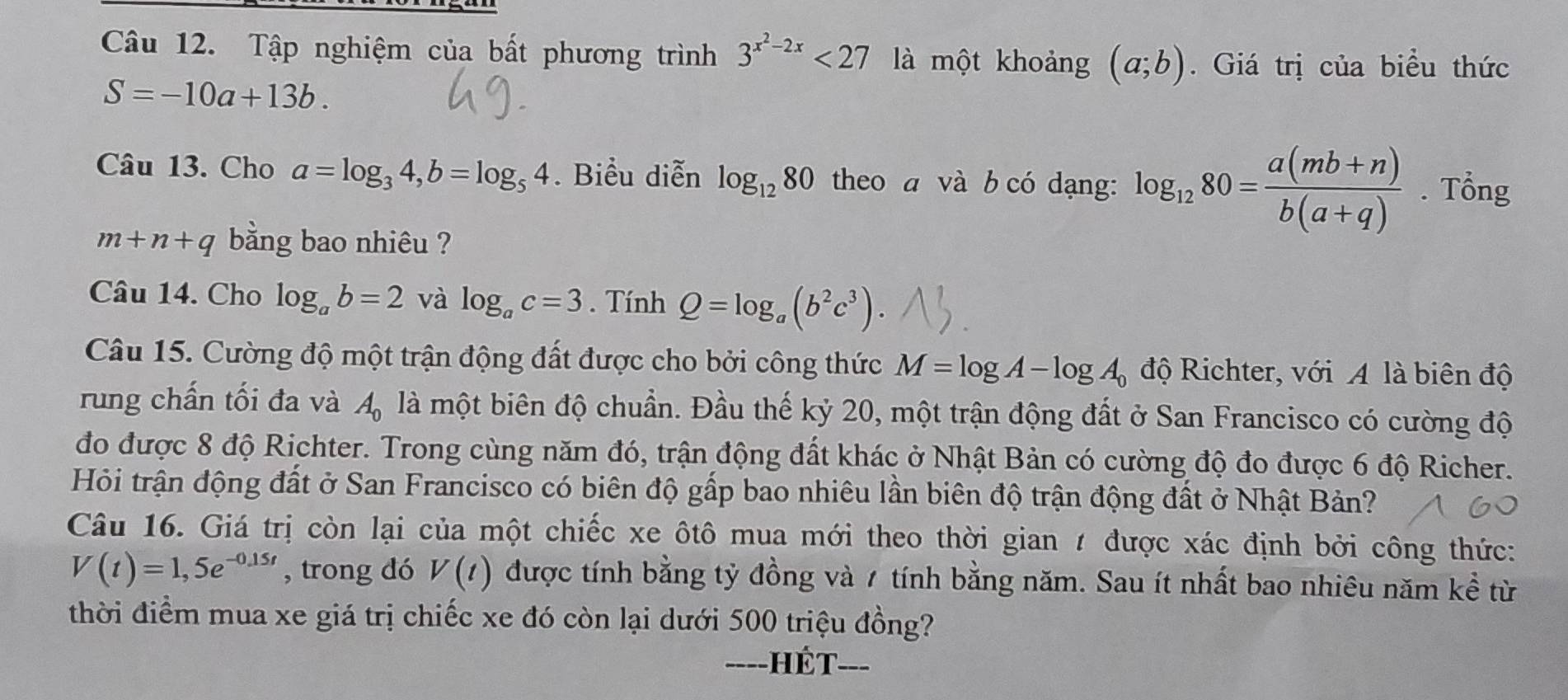 Tập nghiệm của bất phương trình 3^(x^2)-2x<27</tex> là một khoảng (a;b). Giá trị của biểu thức
S=-10a+13b. 
Câu 13. Cho a=log _34, b=log _54. Biểu diễn log _1280 theo a và b có dạng: log _1280= (a(mb+n))/b(a+q) . Tổng
m+n+q bằng bao nhiêu ? 
Câu 14. Cho log _ab=2 và log _ac=3. Tính Q=log _a(b^2c^3). 
Câu 15. Cường độ một trận động đất được cho bởi công thức M=log A-log A_0 độ Richter, với A là biên độ 
rung chấn tối đa và A_0 là một biên độ chuẩn. Đầu thế kỷ 20, một trận động đất ở San Francisco có cường độ 
đo được 8 độ Richter. Trong cùng năm đó, trận động đất khác ở Nhật Bản có cường độ đo được 6 độ Richer. 
Hỏi trận động đất ở San Francisco có biên độ gấp bao nhiêu lần biên độ trận động đất ở Nhật Bản? 
Câu 16. Giá trị còn lại của một chiếc xe ôtô mua mới theo thời gian 1 được xác định bởi công thức:
V(t)=1,5e^(-0,15t) , trong đó V(t) được tính bằng tỷ đồng và 7 tính bằng năm. Sau ít nhất bao nhiêu năm kể từ 
thời điểm mua xe giá trị chiếc xe đó còn lại dưới 500 triệu đồng? 
H ế t ___