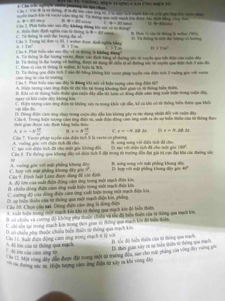 rai14: Tư thông. hiện tượng cảm ung điện tư
1/ Cầu trắc nghiệm nhiều phương án ha chọn.
Cầu 1 Với đ là từ thông, # là độ lớn cam ứng từ, S là điện tích mạch kín và 2 là gốc hợp bởi vécto pháp
nyen mạch kin và vecto cảm ứng từ. Từ thông qua một mạch kin được xác định bằng công thức
A. Phi =BSsin alpha B. Phi =BS cosa. C. Phi =BStan alpha D. Phi =BScot alpha
Câu 2. Phát biểu nào sau đây không đùng khi nói về từ thông?
A. Biểu thức định nghĩa của từ thông là Phi =BS cosa B. Đơn vị của từr thông là weber (Wb)
C. Từ thông là một đại lượng đại số, D. Từ thông là một đại lượng có hướng
Câu 3. Trong hệ đơn vị SI, 1 weber được định nghĩa bằng
A. 1Tm^2. B. 1 T/m. C. I T.m D 1T/m^2
Câu 4. Phát biểu nào sau đây về từ thông là không đủng?
A. Từ thông là đại lượng vectơ, được xác định bằng số đường sức từ xuyên qua tiết diện của cuộn dây
B. Từ thông là đại lượng vô hướng, được sử dụng để diễn tả số đường sức từ xuyên qua điện tích S nào đó
C. Đơn vị của từ thông là weber, kỉ hiệu là Wb.
D. Từ thông qua điện tích S nào đó băng không khi vectơ pháp tuyển của điện tích S vuỡng góc với vectơ
cảm ứng tử của từ trường.
Cầu 5. Phát biểu nào sau đây là đúng khi nói về hiện tượng cảm ứng điện từ?
A. Hiện tượng cảm ứng điện từ chỉ tồn tại trong khoảng thời gian có từ thông biến thiên.
B. Khi có từ thông biển thiên qua cuộn dây dẫn thi luôn có dòng điện cảm ứng xuất hiện trong cuộn đây,
ngay cả khi cuộn dây không kín.
C. Hiện tượng cảm ứng điện từ không xảy ra trong khối vật dẫn, kể cả khi có từ thông biển thiên qua khối
vật dẫn đó.
D. Dòng điện cảm ứng chạy trong cuộn dây dẫn kín không gây ra tác dụng nhiệt đổi với cuộn dây.
Câu 6. Trong hiện tượng cảm ứng điện từ, suất điện động cảm ứng sinh ra do sự biến thiên của từ thông theo
thời gian được xác định bằng biểu thức
A. e=-N △ θ /△ t  B. e=N △ θ /△ t . C. e=-N,△ varnothing ,△ t, D. e=N.△ varnothing .△ t.
Câu 7. Vectơ pháp tuyển của diện tích S là vectơ có phương
A. vuồng góc với diện tích đã cho. B. song song với diện tích đã cho.
C. tạo với điện tích đã cho một góc không đổi.  D. tạo với diện tích đã cho một góc 180°.
Câu 8. Từ thông qua khung dây có diện tích S đặt trong từ trường đều đạt giá trị cực đại khi các đường sức
tử
A. vuông góc với mặt phẳng khung dây. B. song song với mặt phẳng khung dây.
C. hợp với mặt phẳng khung dây góc 0^0. D. hợp với mặt phẳng khung dây góc 40°.
Câu 9. Định luật Lenz được dùng để xác định
A. độ lớn của suất điện động cảm ứng trong một mạch điện kín.
B. chiều dòng điện cảm ứng xuất hiện trong một mạch điện kín.
C. cường độ của dòng điện cảm ứng xuất hiện trong một mạch điện kín.
D. sự biển thiên của từ thông qua một mạch điện kín, phẳng.
Câu 10. Chọn câu sai. Dòng điện cảm ứng là đòng điện
A. xuất hiện trong một mạch kín khi từ thông qua mạch kín đó biến thiên.
B. có chiêu và cường độ không phụ thuộc chiều và tốc độ biến thiên của từ thông qua mạch kín.
C. chi tồn tại trong mạch kín trong thời gian từ thông qua mạch kín đó biến thiên.
D. có chiếu phụ thuộc chiều biển thiên từ thông qua mạch kín.
Câu 11. Suất điện động cảm ứng trong mạch tỉ lệ với
B. tốc độ biến thiên của từ thông qua mạch.
A. độ lớn của từ thông qua mạch
C. độ lớn của câm ứng từ.
D. thời gian xây ra sự biến thiên từ thông qua mạch.
Câu 12. Một vòng dây dẫn được đặt trong một từ trường đều, sao cho mặt phẳng của vòng dây vuờng góc
với các đường sức từ. Hiện tượng cảm ứng điện từ xảy ra khi vòng dây