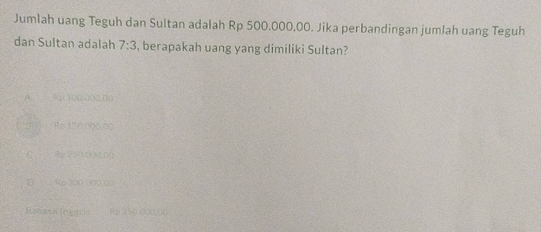 Jumlah uang Teguh dan Sultan adalah Rp 500.000,00. Jika perbandingan jumlah uang Teguh
dan Sultan adalah 7:3 , berapakah uang yang dimiliki Sultan?
A Rp 100.000,00
P6 150.000.00
C. Re 2500m (0
D Ro 700.000.00
Eanesa inggris Rp 250 000,00