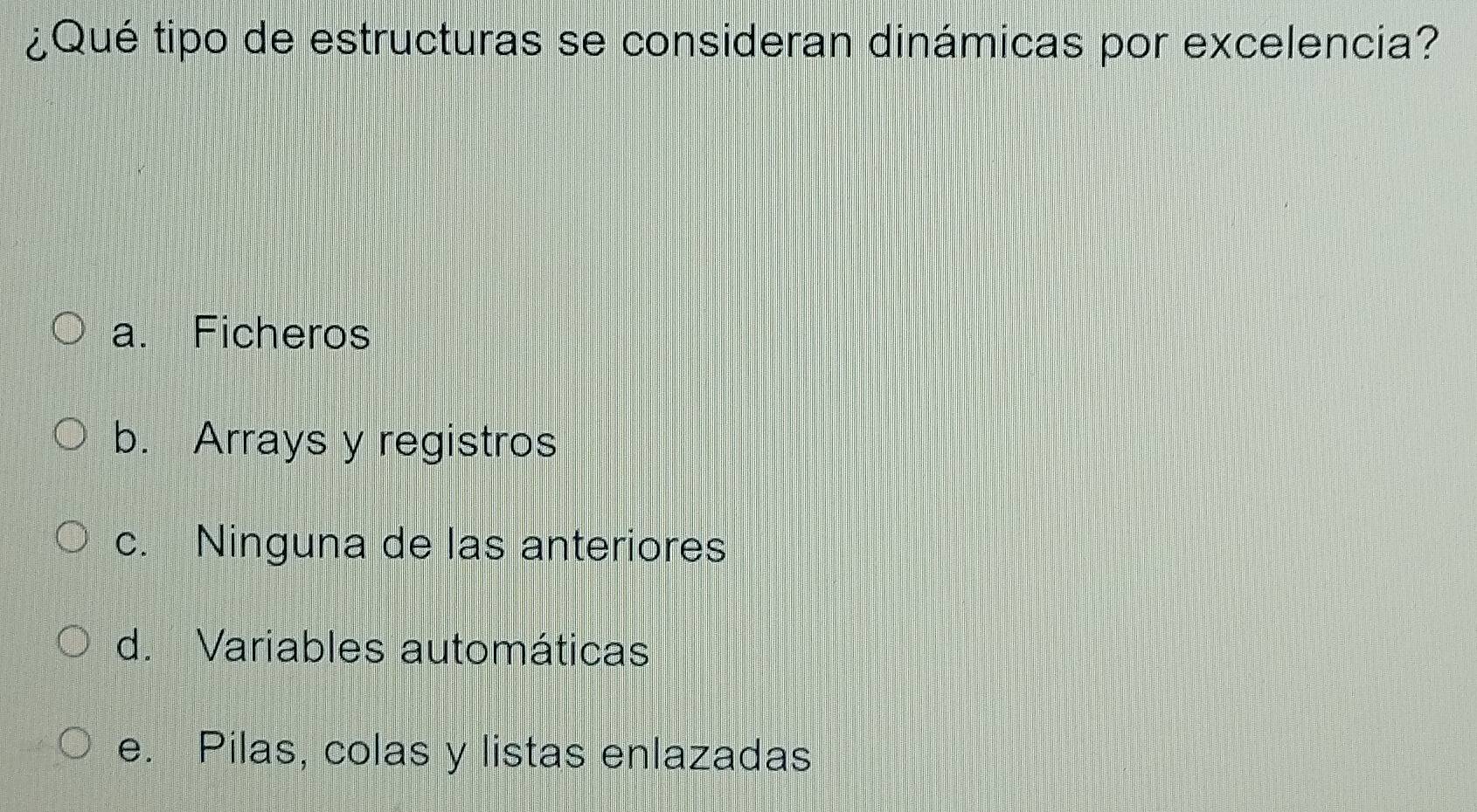 ¿Qué tipo de estructuras se consideran dinámicas por excelencia?
a. Ficheros
b. Arrays y registros
c. Ninguna de las anteriores
d. Variables automáticas
e. Pilas, colas y listas enlazadas