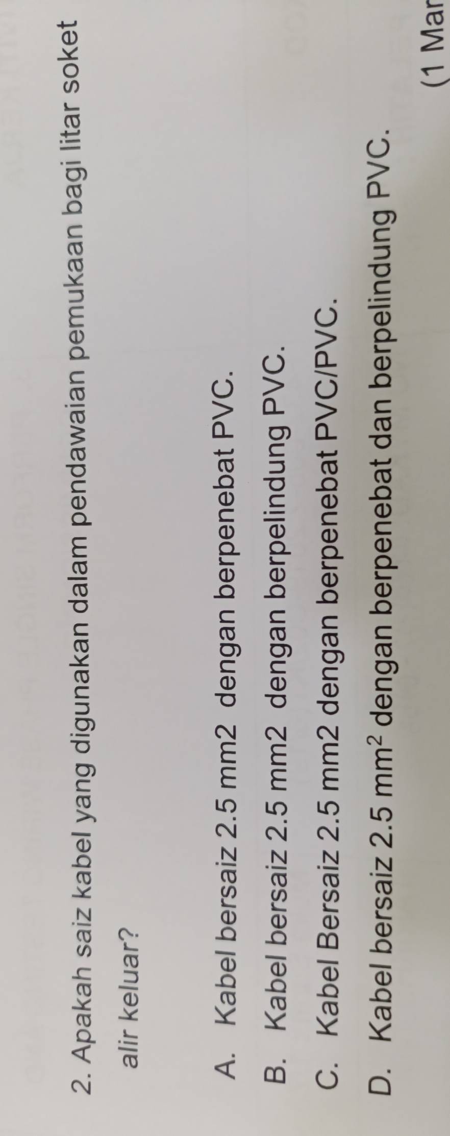 Apakah saiz kabel yang digunakan dalam pendawaian pemukaan bagi litar soket
alir keluar?
A. Kabel bersaiz 2.5 mm2 dengan berpenebat PVC.
B. Kabel bersaiz 2.5 mm2 dengan berpelindung PVC.
C. Kabel Bersaiz 2.5 mm2 dengan berpenebat PVC/PVC.
D. Kabel bersaiz 2.5mm^2 dengan berpenebat dan berpelindung PVC.
(1 Mar