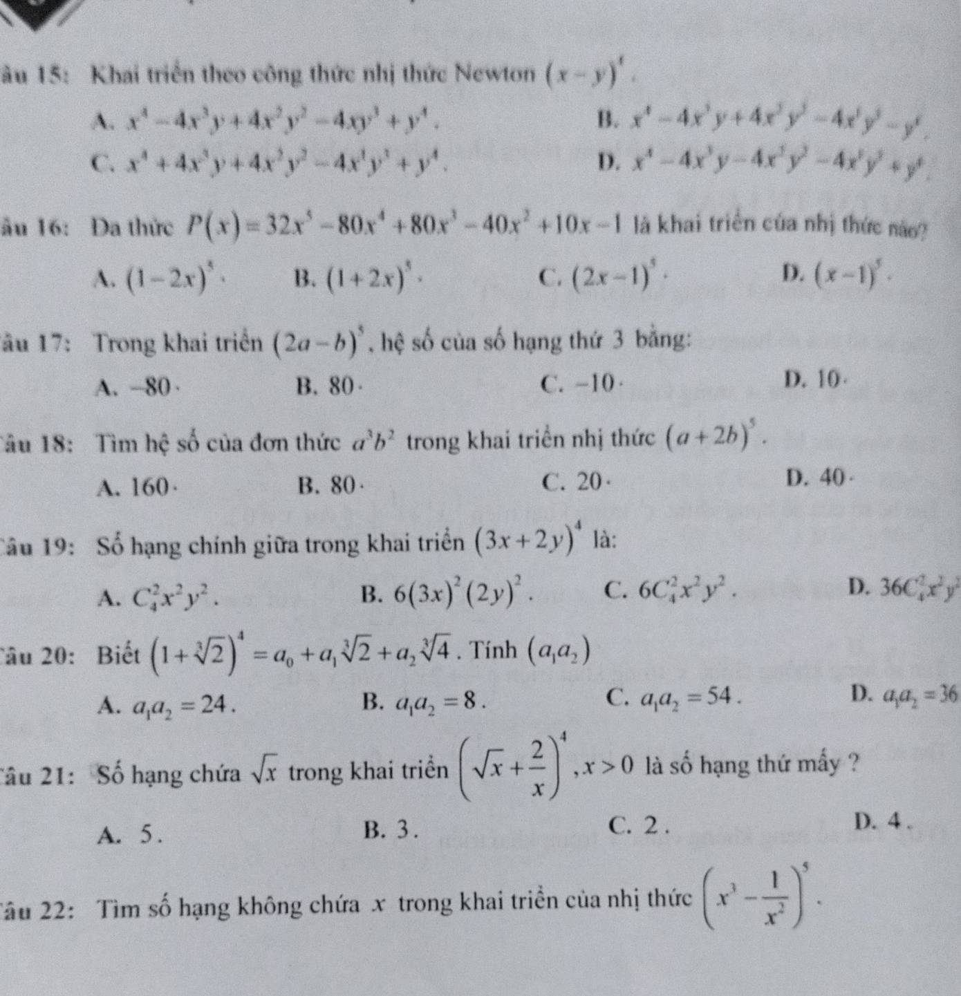 âu 15: Khai triển theo công thức nhị thức Newton (x-y)^1.
A. x^4-4x^3y+4x^2y^2-4xy^3+y^4. B. x^4-4x^3y+4x^3y^3-4x^3y^3-y^4.
C. x^4+4x^3y+4x^2y^2-4x^2y^3+y^4. D. x^4-4x^3y-4x^2y^2-4x^3y^3+y^4.
ầu 16: Đa thức P(x)=32x^5-80x^4+80x^3-40x^2+10x-1 là khai triển của nhị thức nào?
A. (1-2x)^5· B. (1+2x)^5· C. (2x-1)^5· D. (x-1)^5.
Tâu 17: Trong khai triển (2a-b)^5 , hệ số của số hạng thứ 3 bằng:
A. -80 · B. 80 C. -10· D. 10
Tâu 18:  Tìm hệ số của đơn thức a^3b^2 trong khai triển nhị thức (a+2b)^5.
A. 160· B. 80 C. 20 · D. 40 
Câu 19: Số hạng chính giữa trong khai triển (3x+2y)^4 là:
A. C_4^(2x^2)y^2. B. 6(3x)^2(2y)^2. C. 6C_4^(2x^2)y^2. D. 36C_4^(2x^2)y^2
Câu 20: Biết (1+sqrt[3](2))^4=a_0+a_1sqrt[3](2)+a_2sqrt[3](4). Tính (a_1a_2)
C.
D.
A. a_1a_2=24. B. a_1a_2=8. a_1a_2=54. a_1a_2=36
Tâu 21: Số hạng chứa sqrt(x) trong khai triển (sqrt(x)+ 2/x )^4,x>0 là số hạng thứ mấy ?
A. 5 . B. 3 .
C. 2 . D. 4 .
Tâu 22:  Tìm số hạng không chứa x trong khai triển của nhị thức (x^3- 1/x^2 )^5.