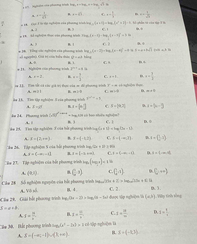 Nghiệm của phương trình log _2x+log _4x=log _ 1/2 sqrt(3)th
A. x= 1/sqrt[3](3) . B. x=sqrt[3](3). C. x= 1/3 ; D. x= 1/sqrt(3) ,
 28/3 . u 18. Gọi S là tập nghiệm của phương trình log _sqrt(2)(x+1)=log _2(x^2+2)-1. Số phần tử của tập S là
A. 2 B. 3 C. 1 D. 0
u 19. Số nghiệm thục của phương trình 3log _3(x-1)-log _ 1/3 (x-5)^3=3 là
là: A. 3 B. 1 C. 2 D. (
u 20. Tổng các nghiệm của phương trình log _sqrt(3)(x-2)+log _3(x-4)^2=0 là S=a+bsqrt(2) (với a,b là
số nguyên). Giá trị của biểu thức Q=ab bằng
A. 0. B. 3. C. 9. D. 6.
u 21. Nghiệm của phương trình 2^(2x-1)=81a
A. x=2. B. x= 5/2 . C. x=1. D. x= 3/2 .
lu 22. Tìm tất cả các giá trị thực của m để phương trình 3^x=m có nghiệm thực.
A. m≥ 1 B. m≥ 0 C. m>0 D. m!= 0
âu 23. Tìm tập nghiệm S của phương trình 5^(2x^2)-x=5_ 
A. S=varnothing B. S= 0; 1/2  C. S= 0;2 D. s= 1;- 1/2 
âu 24. Phương trình (sqrt(5))^x^2+4x+6=log _2128 có bao nhiêu nghiệm?
A. l B. 3 C. 2 D. 0
âu 25.  Tìm tập nghiệm S của bất phương trình log _ 1/2 (x+1)
A. S=(2;+∈fty ). B. S=(-1;2). C. S=(-∈fty ;2). D. S=( 1/2 ;2).
Câu 26. Tập nghiệm S của bất phương trình log _2(2x+3)≥ 0ld
A. S=(-∈fty ;-1]. B. S=[-1;+∈fty ). C. S=(-∈fty ;-1). D. S=(-∈fty ;0].
Câu 27.  Tập nghiệm của bất phương trình log _1(log _ 1/4 x)<1</tex> là
A. (0;1). B. ( 1/8 :3). C. ( 1/8 ;1). D. ( 1/3 ;+∈fty ).
Câu 28 Số nghiệm nguyên của bất phương trình log _0.9(15x+2)>log _0.9(13x+8) là
A. Vô số. B. 4 . C. 2 . D. 3 .
Câu 29. Giải bất phương trình log _2(3x-2)>log _2(6-5x) được tập nghiệm là (a;b). Hãy tính tổng
S=a+b.
A. S= 16/5 . B. S= 11/b . C. S= 28/15 . D. S= 8/3 .
Câu 30. Bất phương trình log _2(x^2-2x)>1 có tập nghiệm là
A. S=(-∈fty ;-1)∪ (3;+∈fty ). B. S=(-1;3).