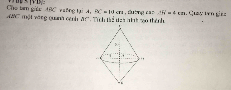 Vay 5 [VD]: 
Cho tam giác ABC vuông tại A, BC=10cm , đường cao AH=4cm. Quay tam giác
ABC một vòng quanh cạnh BC. Tính thể tích hình tạo thành.