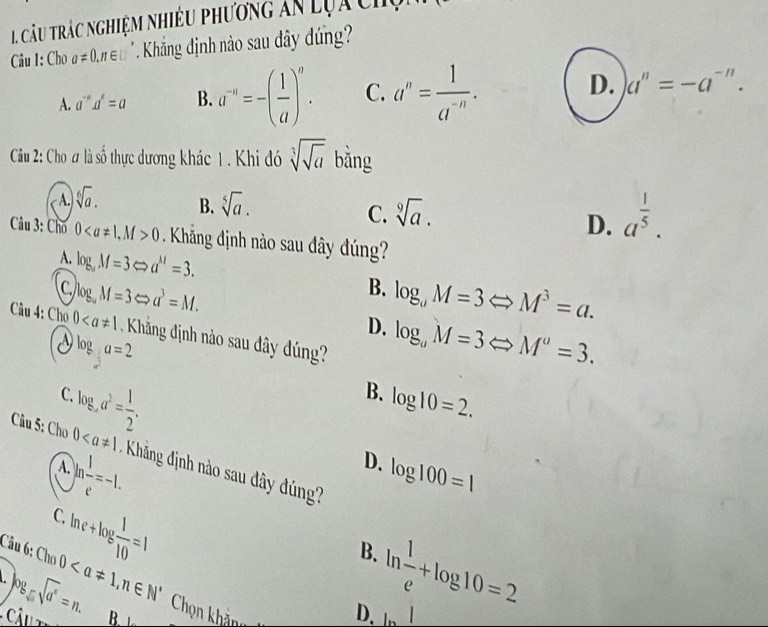 câu trác nghiệm nhiều phương ăn Lựa chụ
Câu 1: Cho a!= 0, n∈ □. Khắng định nào sau dây dng?
A. a^(-n)u^t=a B. a^(-n)=-( 1/a )^n. C. a^n= 1/a^(-n) · D. a^n=-a^(-n). 
Cầu 2: Cho ư là số thực dương khác 1. Khi đó sqrt[3](sqrt a) bằng
A. sqrt[6](a).
B. sqrt[5](a).
C. sqrt[9](a).
D. a^(frac 1)5. 
Câu 3: Chố 0, M>0 Khắng định nào sau đây đúng?
A. log _aM=3Leftrightarrow a^(1/)=3.
B. log _aM=3Leftrightarrow M^3=a.
C. log _aM=3Leftrightarrow a^3=M. D. log _uM=3Leftrightarrow M^u=3. 
Câu 4: Cho 0 Khăng định nào sau đây dúng?
Vlog a=2
log _aa^3= 1/2 . 
C.
B. log 10=2. 
Câu 5: Cho 0 * Khảng định no sau dây dúng
) ln  1/e =-1. 
A.
D. log 100=1
C.
Câu 6:
ln e+log  1/10 =1

Câu t log _sqrt(a^n)=n. Cho0, n∈ N^*
B.
B. 
Chọn khăng
ln  1/e +log 10=2
D. ln I