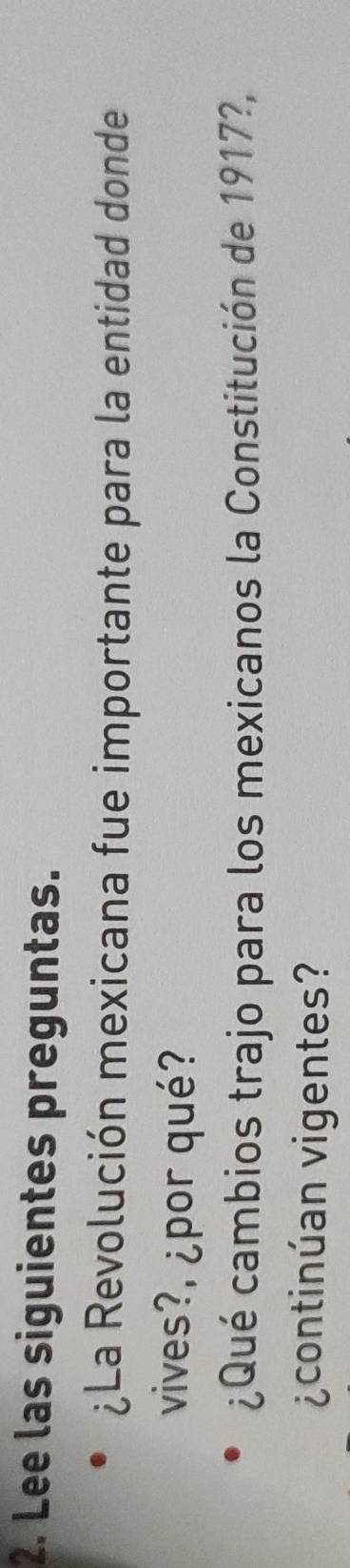 Lee las siguientes preguntas. 
¿La Revolución mexicana fue importante para la entidad donde 
vives?, ¿por qué? 
¿Qué cambios trajo para los mexicanos la Constitución de 1917?, 
¿continúan vigentes?