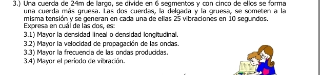 3.) Una cuerda de 24m de largo, se divide en 6 segmentos y con cinco de ellos se forma 
una cuerda más gruesa. Las dos cuerdas, la delgada y la gruesa, se someten a la 
misma tensión y se generan en cada una de ellas 25 vibraciones en 10 segundos. 
Expresa en cuál de las dos, es: 
3.1) Mayor la densidad lineal o densidad longitudinal. 
3.2) Mayor la velocidad de propagación de las ondas. 
3.3) Mayor la frecuencia de las ondas producidas. 
3.4) Mayor el período de vibración.