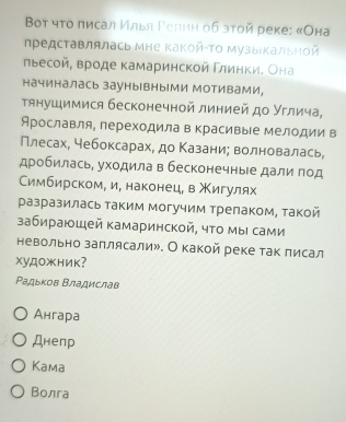 Boт чτο πисал Илья Ρелиη об эτой реке: «Она
представлялась Мне Κакой-Τо музыιΚальной
льесой, вроде камаринской Γлинки. Она
начиналась заунывныМи МотивамИ，
тянушимися бесконечной линией до Углича,
Арославля, переходила в красивые мелодии в
Плесах, чебоксарах, до Κазани; волновалась,
дробилась, уходила в бесконечные дали под
Ссимбирском, и, наконец, в Χигулях
разразилась таким могучим трелаком, такой
забираюшей камаринской, чτо мы сами
невольно заπлясали». О какой реке так лисал
xу,дOжник?
Ρадьков Βладислав
Ангара
Днепр
Kama
Bолга