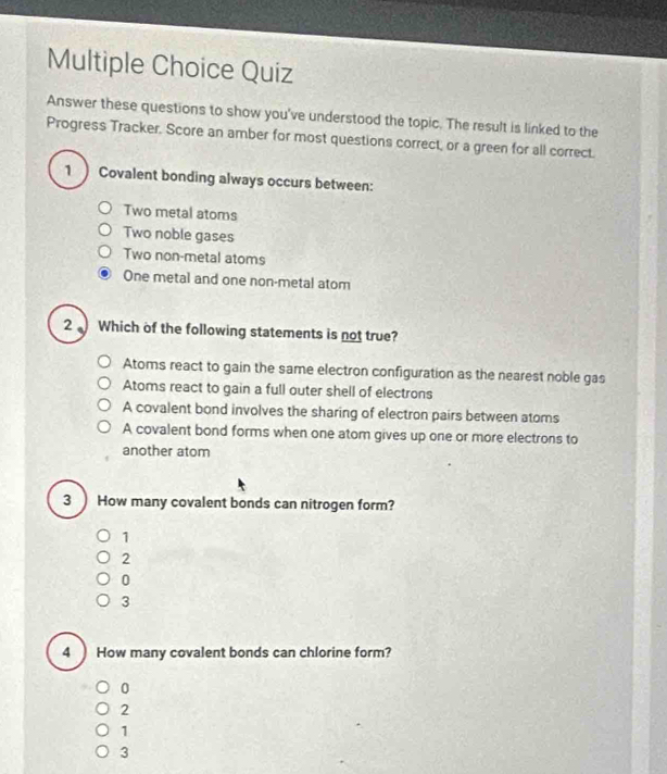 Quiz
Answer these questions to show you've understood the topic. The result is linked to the
Progress Tracker. Score an amber for most questions correct, or a green for all correct.
1 ) Covalent bonding always occurs between:
Two metal atoms
Two noble gases
Two non-metal atoms
One metal and one non-metal atom
2 Which of the following statements is not true?
Atoms react to gain the same electron configuration as the nearest noble gas
Atoms react to gain a full outer shell of electrons
A covalent bond involves the sharing of electron pairs between atoms
A covalent bond forms when one atom gives up one or more electrons to
another atom
3 How many covalent bonds can nitrogen form?
1
2
0
3
4 How many covalent bonds can chlorine form?
0
2
1
3