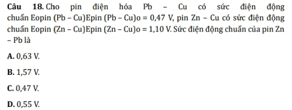 Cho pin điện hóa Pb - Cu có sức điện động
chuẩn Eopin (Pb-Cu)Epin(Pb-Cu)o=0,47V, 7, pin Zn - Cu có sức điện động
chuẩn Eopin (Zn-Cu)E bin (Zn-Cu)o=1,10V. : Sức điện động chuẩn của pin Zn
- Pb là
A. 0,63 V.
B. 1,57 V.
C. 0,47 V.
D. 0,55 V.