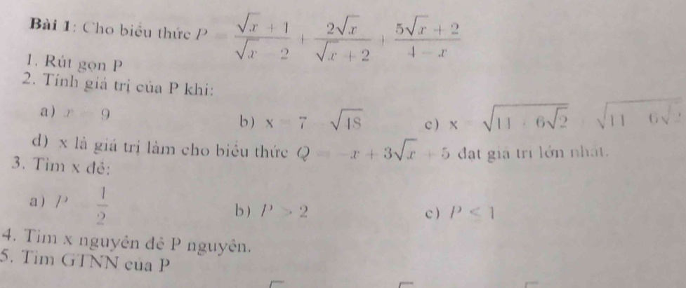 Cho biểu thức P= (sqrt(x)+1)/sqrt(x)-2 + 2sqrt(x)/sqrt(x)+2 + (5sqrt(x)+2)/4-x 
1. Rút gọn P
2. Tính giả trị của P khi: 
a ) x=9 c ) x=sqrt(11· 6sqrt 2) sqrt(116sqrt 2)
b) x=7-sqrt(18)
d) x là giá trị làm cho biểu thức Q=-x+3sqrt(x)+5 đạt giả tri lớn nhất. 
3. Tìm x đẻ: 
a 11  1/2 
b ) P>2 c ) P<1</tex> 
4. Tim x nguyên đê P nguyên. 
5. Tìm GTNN của P