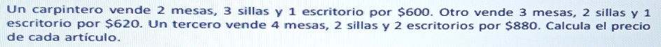 Un carpintero vende 2 mesas, 3 sillas y 1 escritorio por $600. Otro vende 3 mesas, 2 sillas y 1
escritorio por $620. Un tercero vende 4 mesas, 2 sillas y 2 escritorios por $880. Calcula el precio 
de cada artículo.