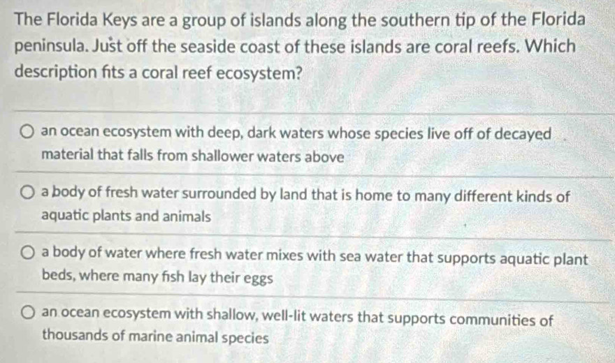 The Florida Keys are a group of islands along the southern tip of the Florida
peninsula. Just off the seaside coast of these islands are coral reefs. Which
description fits a coral reef ecosystem?
an ocean ecosystem with deep, dark waters whose species live off of decayed
material that falls from shallower waters above
a body of fresh water surrounded by land that is home to many different kinds of
aquatic plants and animals
a body of water where fresh water mixes with sea water that supports aquatic plant
beds, where many fish lay their eggs
an ocean ecosystem with shallow, well-lit waters that supports communities of
thousands of marine animal species