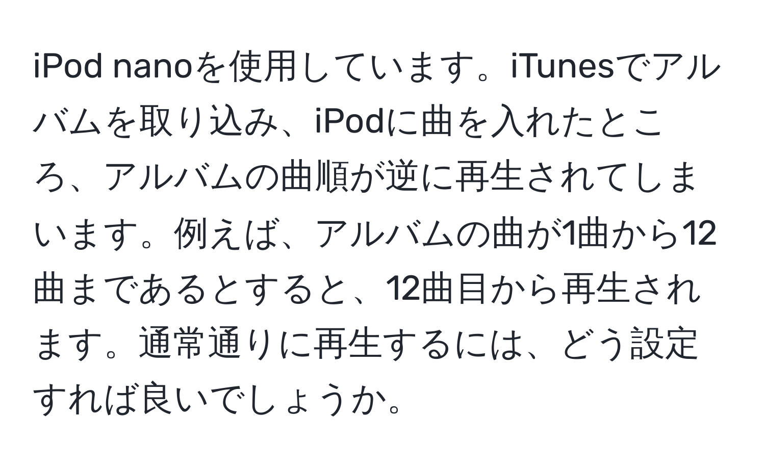 iPod nanoを使用しています。iTunesでアルバムを取り込み、iPodに曲を入れたところ、アルバムの曲順が逆に再生されてしまいます。例えば、アルバムの曲が1曲から12曲まであるとすると、12曲目から再生されます。通常通りに再生するには、どう設定すれば良いでしょうか。