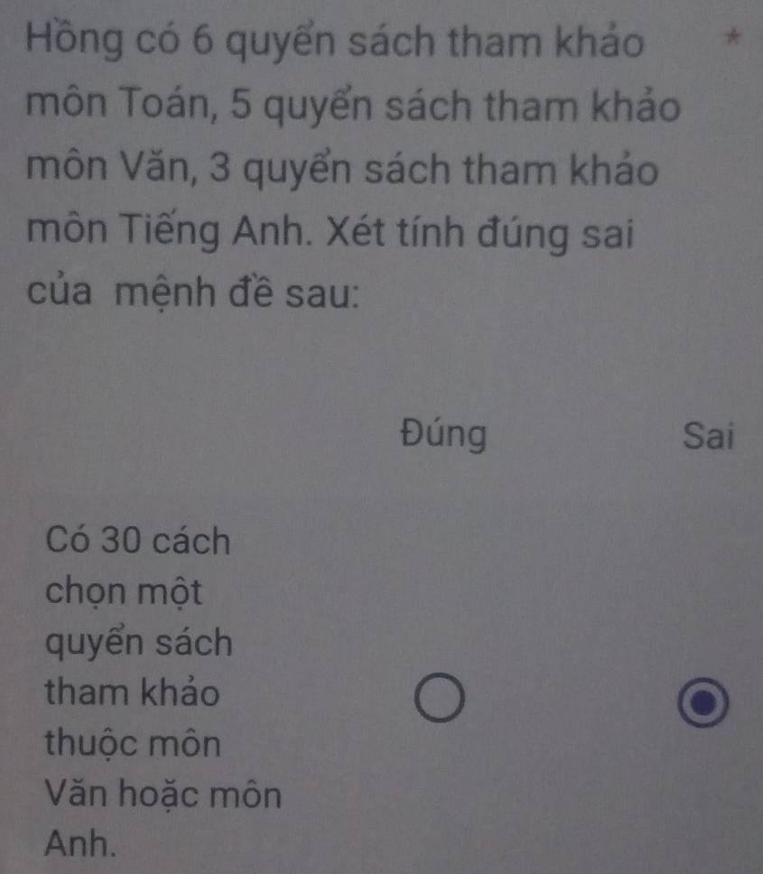 Hồng có 6 quyển sách tham khảo * 
môn Toán, 5 quyển sách tham khảo 
môn Văn, 3 quyển sách tham khảo 
môn Tiếng Anh. Xét tính đúng sai 
của mệnh đề sau: 
Đúng Sai 
Có 30 cách 
chọn một 
quyển sách 
tham khảo 
thuộc môn 
Văn hoặc môn 
Anh.