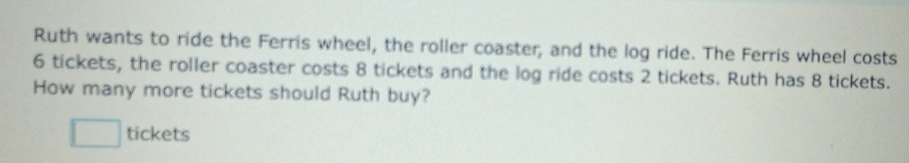 Ruth wants to ride the Ferris wheel, the roller coaster, and the log ride. The Ferris wheel costs
6 tickets, the roller coaster costs 8 tickets and the log ride costs 2 tickets. Ruth has 8 tickets. 
How many more tickets should Ruth buy? 
□ tickets