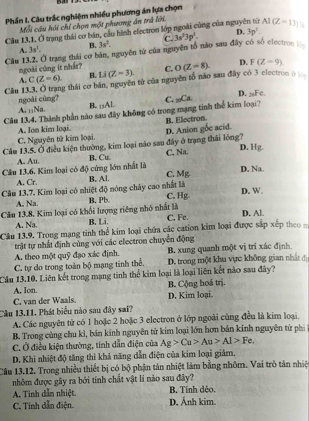 Phần I. Câu trắc nghiệm nhiều phương án lựa chọn
Mỗi câu hỏi chỉ chọn một phương án trả lời.
D. 3p^1.
Câu 13.1. Ở trạng thái cơ bản, cấu hình electron lớp ngoài cùng của nguyên tử Al(Z=13) là
C. 3s^23p^1.
A. 3s^1.
B. 3s^2.
Câu 13.2. Ở trạng thái cơ bản, nguyên tử của nguyên tố nào sau đây có số electron lớp
ngoài cùng ít nhất?
A. C(Z=6). B. Li (Z=3). C. O(Z=8). D. F(Z=9).
Câu 13.3. Ở trạng thái cơ bản, nguyên tử của nguyên tố nào sau đây có 3 electron ở lớp
D. 26Fe.
ngoài cùng?
A. _11Na. B. 13 AI. C. 20Ca.
Câu 13.4. Thành phần nào sau đây không có trong mạng tinh thể kim loại?
B. Electron.
A. Ion kim loại.
C. Nguyên tử kim loại. D. Anion gốc acid.
Câu 13.5. Ở điều kiện thường, kim loại nào sau đây ở trạng thái lỏng?
D. Hg.
A. Au. B. Cu. C. Na.
Câu 13.6. Kim loại có độ cứng lớn nhất là
C. Mg.
D. Na.
A. Cr. B. Al.
Câu 13.7. Kim loại có nhiệt độ nóng chảy cao nhất là D. W.
A. Na. B. Pb. C. Hg.
Câu 13.8. Kim loại có khối lượng riêng nhỏ nhất là
A. Na. B. Li. C. Fe.
D. Al.
Câu 13.9. Trong mạng tinh thể kim loại chứa các cation kim loại được sắp xếp theo m
trật tự nhất định cùng với các electron chuyển động
A. theo một quỹ đạo xác định. B. xung quanh một vị trí xác định.
C. tự do trong toàn bộ mạng tinh thể. D. trong một khu vực không gian nhất đị
Câu 13.10. Liên kết trong mạng tinh thể kim loại là loại liên kết nào sau đây?
A. Ion. B. Cộng hoá trị.
C. van der Waals. D. Kim loại.
Câu 13.11. Phát biểu nào sau đây sai?
A. Các nguyên tử có 1 hoặc 2 hoặc 3 electron ở lớp ngoài cùng đều là kim loại.
B. Trong cùng chu kì, bán kính nguyên tử kim loại lớn hơn bán kính nguyên tử ph k
C. Ở điều kiện thường, tính dẫn điện của Ag>Cu>Au>Al>Fe.
D. Khi nhiệt độ tăng thì khả năng dẫn điện của kim loại giảm.
Câu 13.12. Trong nhiều thiết bị có bộ phận tản nhiệt làm bằng nhôm. Vai trò tản nhiệ
nhôm được gây ra bởi tính chất vật lí nào sau đây?
A. Tính dẫn nhiệt. B. Tính dẻo.
C. Tính dẫn điện. D. Ánh kim.