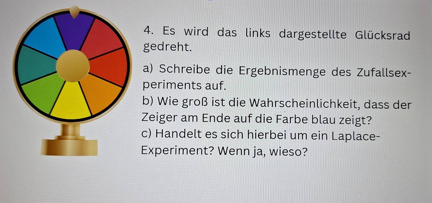 Es wird das links dargestellte Glücksrad 
gedreht. 
a) Schreibe die Ergebnismenge des Zufallsex- 
periments auf. 
b) Wie groß ist die Wahrscheinlichkeit, dass der 
Zeiger am Ende auf die Farbe blau zeigt? 
c) Handelt es sich hierbei um ein Laplace- 
Experiment? Wenn ja, wieso?