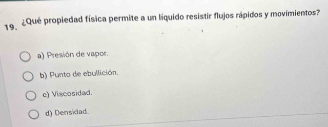 ¿Qué propiedad física permite a un líquido resistir flujos rápidos y movimientos?
a) Presión de vapor.
b) Punto de ebullición.
c) Viscosidad.
d) Densidad.